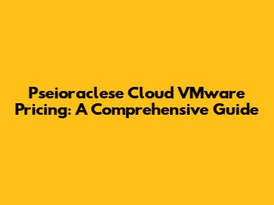 Pseioraclese Cloud VMware Pricing: A Comprehensive Guide