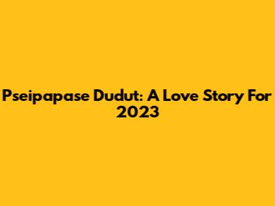 Pseipapase Dudut: A Love Story For 2023