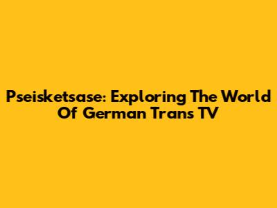 Pseisketsase: Exploring The World Of German Trans TV