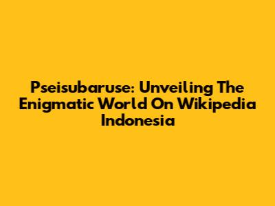 Pseisubaruse: Unveiling The Enigmatic World On Wikipedia Indonesia