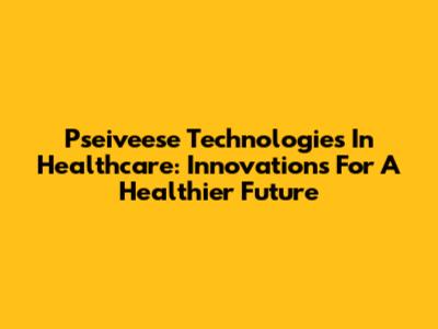 Pseiveese Technologies In Healthcare: Innovations For A Healthier Future