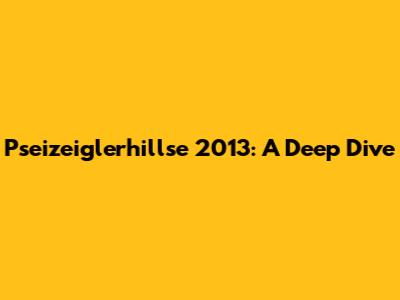 Pseizeiglerhillse 2013: A Deep Dive