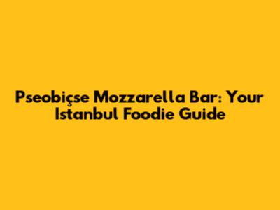 Pseobiçse Mozzarella Bar: Your Istanbul Foodie Guide