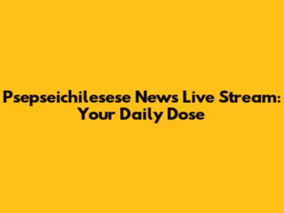Psepseichilesese News Live Stream: Your Daily Dose