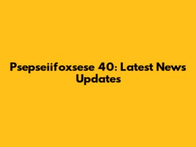Psepseiifoxsese 40: Latest News Updates