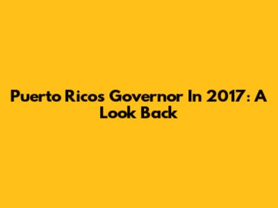 Puerto Rico's Governor In 2017: A Look Back