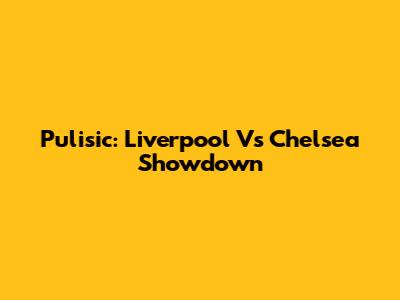 Pulisic: Liverpool Vs Chelsea Showdown