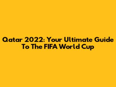 Qatar 2022: Your Ultimate Guide To The FIFA World Cup