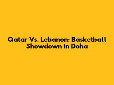 Qatar Vs. Lebanon: Basketball Showdown In Doha