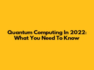 Quantum Computing In 2022: What You Need To Know