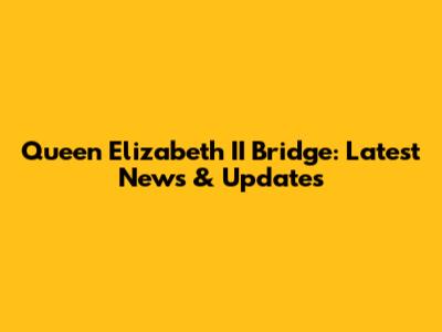 Queen Elizabeth II Bridge: Latest News & Updates