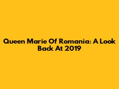 Queen Marie Of Romania: A Look Back At 2019