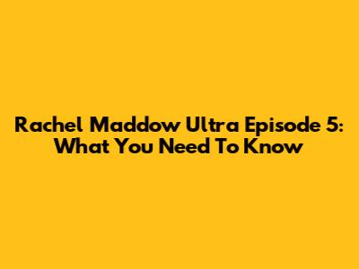 Rachel Maddow Ultra Episode 5: What You Need To Know
