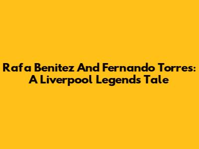 Rafa Benitez And Fernando Torres: A Liverpool Legend's Tale