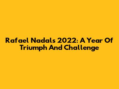 Rafael Nadal's 2022: A Year Of Triumph And Challenge