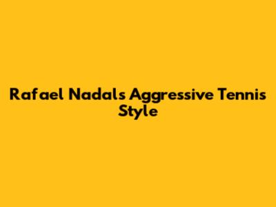 Rafael Nadal's Aggressive Tennis Style