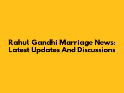 Rahul Gandhi Marriage News: Latest Updates And Discussions