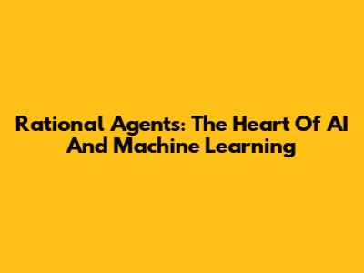 Rational Agents: The Heart Of AI And Machine Learning