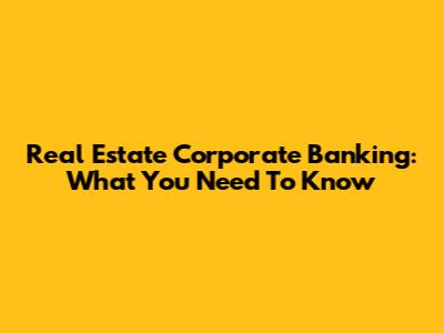 Real Estate Corporate Banking: What You Need To Know
