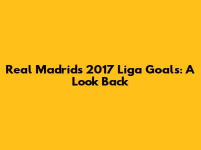 Real Madrid's 2017 Liga Goals: A Look Back