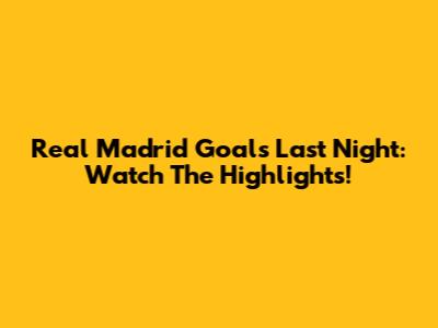 Real Madrid Goals Last Night: Watch The Highlights!