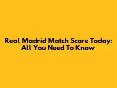 Real Madrid Match Score Today: All You Need To Know