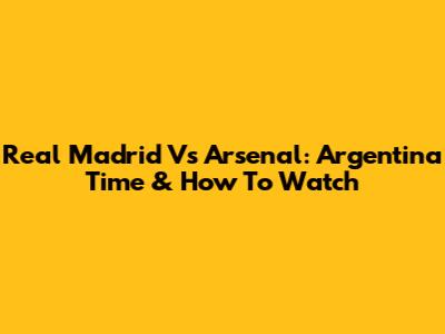 Real Madrid Vs Arsenal: Argentina Time & How To Watch