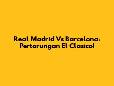 Real Madrid Vs Barcelona: Pertarungan El Clasico!
