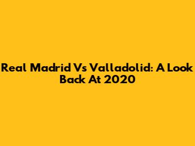Real Madrid Vs Valladolid: A Look Back At 2020