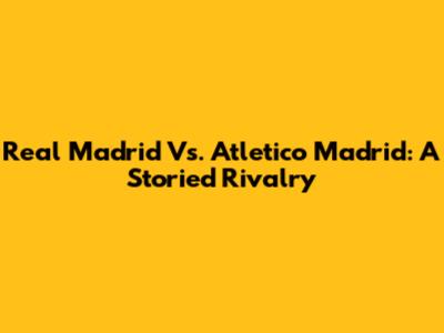 Real Madrid Vs. Atletico Madrid: A Storied Rivalry