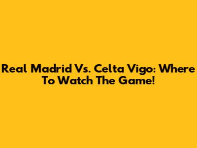 Real Madrid Vs. Celta Vigo: Where To Watch The Game!