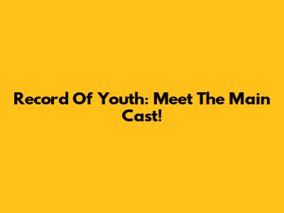 Record Of Youth: Meet The Main Cast!