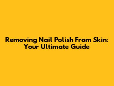 Removing Nail Polish From Skin: Your Ultimate Guide