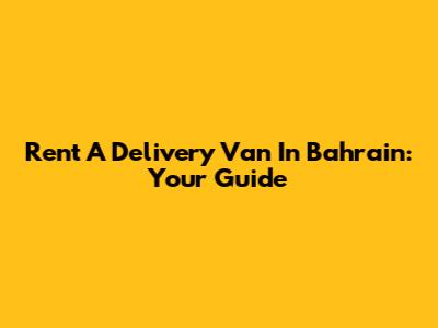 Rent A Delivery Van In Bahrain: Your Guide