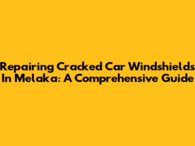 Repairing Cracked Car Windshields In Melaka: A Comprehensive Guide