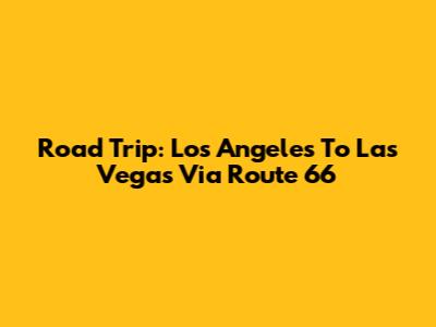 Road Trip: Los Angeles To Las Vegas Via Route 66