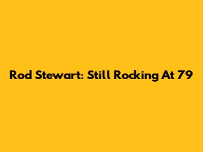 Rod Stewart: Still Rocking At 79