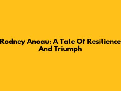 Rodney Anoau: A Tale Of Resilience And Triumph