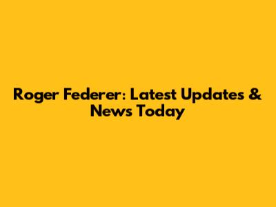 Roger Federer: Latest Updates & News Today