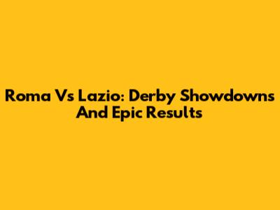 Roma Vs Lazio: Derby Showdowns And Epic Results