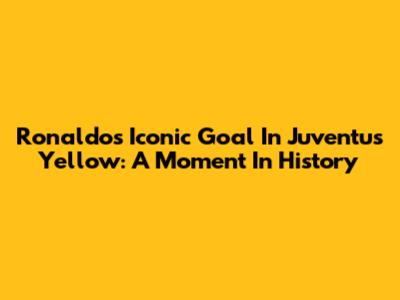 Ronaldo's Iconic Goal In Juventus Yellow: A Moment In History