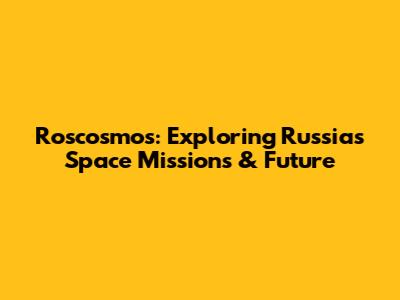 Roscosmos: Exploring Russia's Space Missions & Future