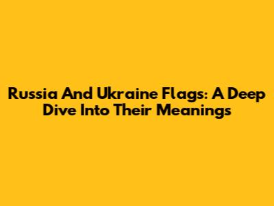 Russia And Ukraine Flags: A Deep Dive Into Their Meanings