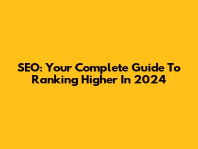 SEO: Your Complete Guide To Ranking Higher In 2024