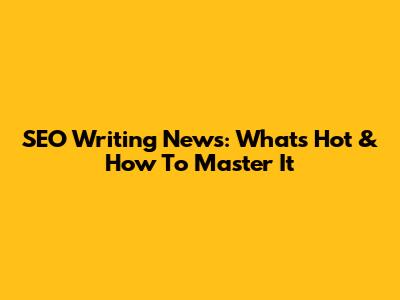 SEO Writing News: What's Hot & How To Master It