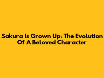 Sakura Is Grown Up: The Evolution Of A Beloved Character