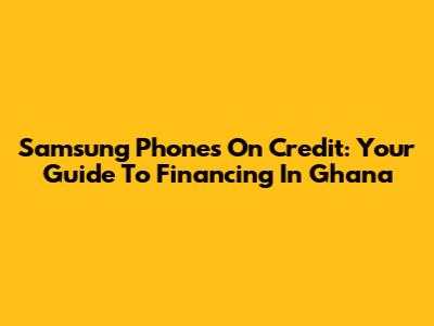 Samsung Phones On Credit: Your Guide To Financing In Ghana