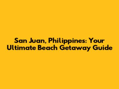 San Juan, Philippines: Your Ultimate Beach Getaway Guide