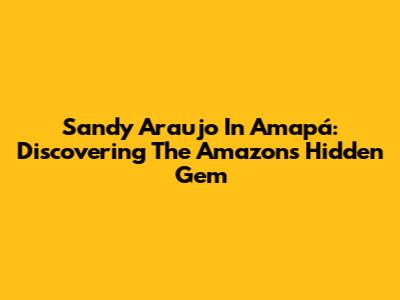 Sandy Araujo In Amapá: Discovering The Amazon's Hidden Gem
