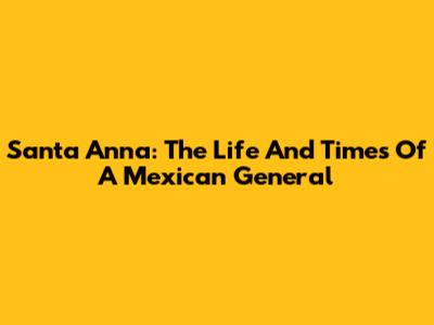 Santa Anna: The Life And Times Of A Mexican General
